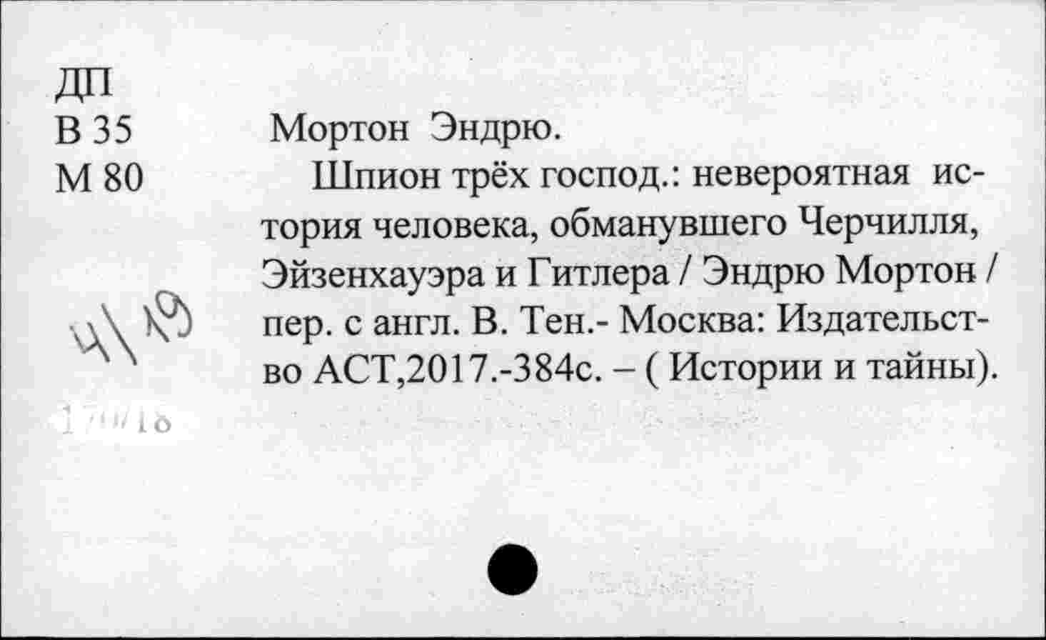 ﻿В 35
М 80
Мортон Эндрю.
Шпион трёх господ.: невероятная история человека, обманувшего Черчилля, Эйзенхауэра и Гитлера / Эндрю Мортон / пер. с англ. В. Тен.- Москва: Издательство АСТ,2017.-384с. - ( Истории и тайны).
1 “• •/1 о